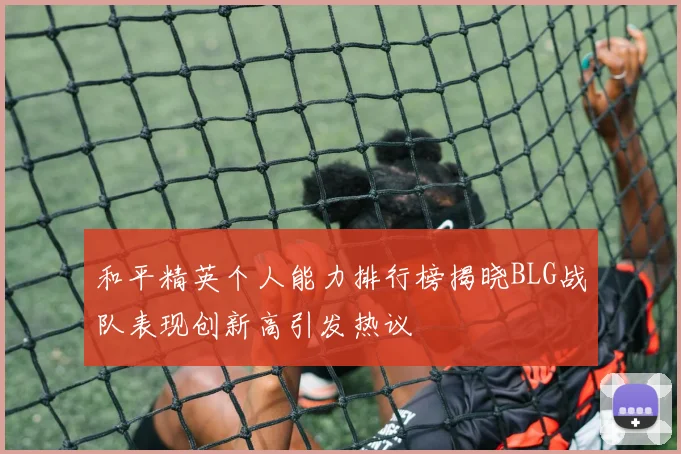 和平精英个人能力排行榜揭晓BLG战队表现创新高引发热议