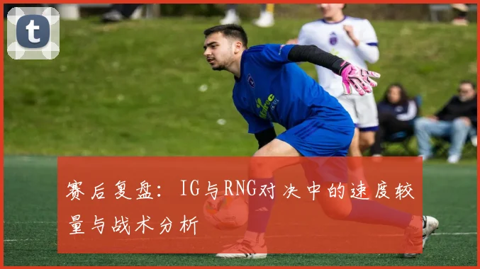 赛后复盘：IG与RNG对决中的速度较量与战术分析
