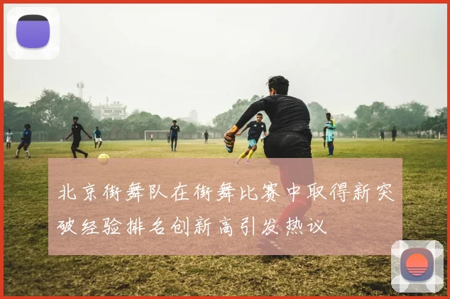 北京街舞队在街舞比赛中取得新突破经验排名创新高引发热议