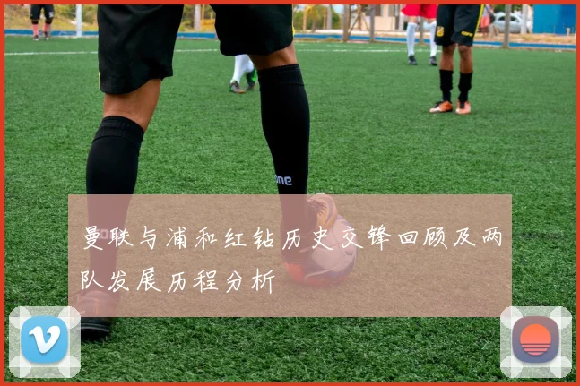 曼联与浦和红钻历史交锋回顾及两队发展历程分析